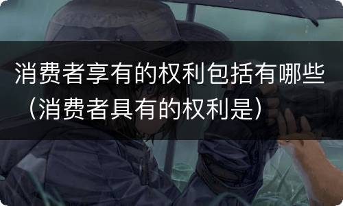 消费者享有的权利包括有哪些（消费者具有的权利是）