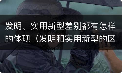 发明、实用新型差别都有怎样的体现（发明和实用新型的区别和联系有什么）