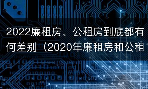 2022廉租房、公租房到底都有何差别（2020年廉租房和公租房的区别）