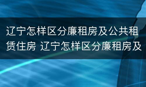 辽宁怎样区分廉租房及公共租赁住房 辽宁怎样区分廉租房及公共租赁住房和住宅