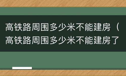 高铁路周围多少米不能建房（高铁路周围多少米不能建房了）