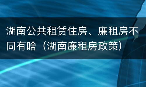 湖南公共租赁住房、廉租房不同有啥（湖南廉租房政策）