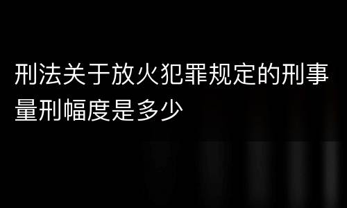 刑法关于放火犯罪规定的刑事量刑幅度是多少