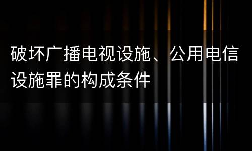 破坏广播电视设施、公用电信设施罪的构成条件