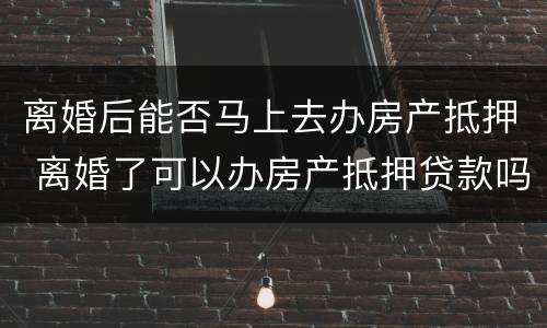 离婚后能否马上去办房产抵押 离婚了可以办房产抵押贷款吗