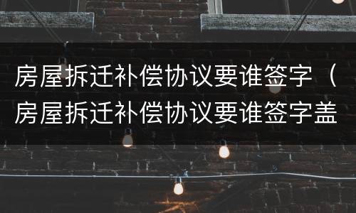 房屋拆迁补偿协议要谁签字（房屋拆迁补偿协议要谁签字盖章）