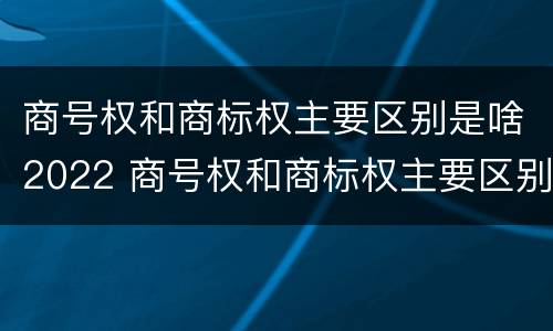 商号权和商标权主要区别是啥2022 商号权和商标权主要区别是啥2022年的