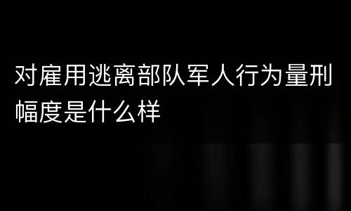 对雇用逃离部队军人行为量刑幅度是什么样