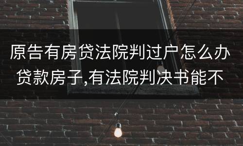 原告有房贷法院判过户怎么办 贷款房子,有法院判决书能不能过户