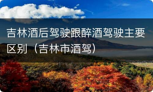 吉林酒后驾驶跟醉酒驾驶主要区别（吉林市酒驾）