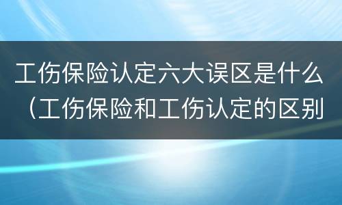 工伤保险认定六大误区是什么（工伤保险和工伤认定的区别）