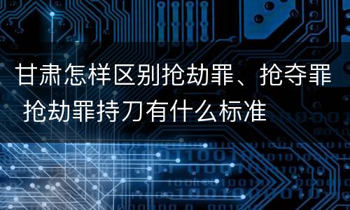 甘肃怎样区别抢劫罪、抢夺罪 抢劫罪持刀有什么标准