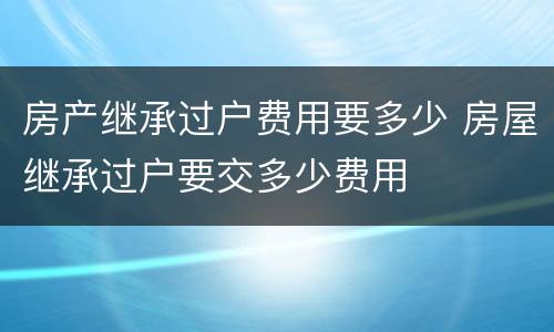 房产继承过户费用要多少 房屋继承过户要交多少费用