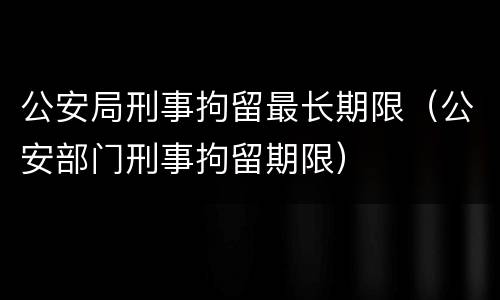 公安局刑事拘留最长期限（公安部门刑事拘留期限）