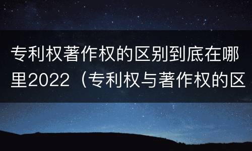 专利权著作权的区别到底在哪里2022（专利权与著作权的区别与联系）
