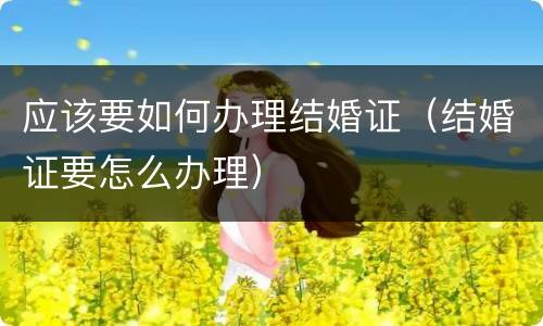 应该要如何办理结婚证（结婚证要怎么办理）