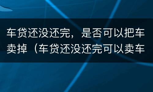 车贷还没还完，是否可以把车卖掉（车贷还没还完可以卖车吗?）