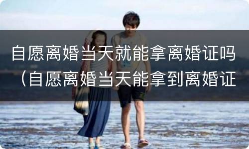 自愿离婚当天就能拿离婚证吗（自愿离婚当天能拿到离婚证吗）