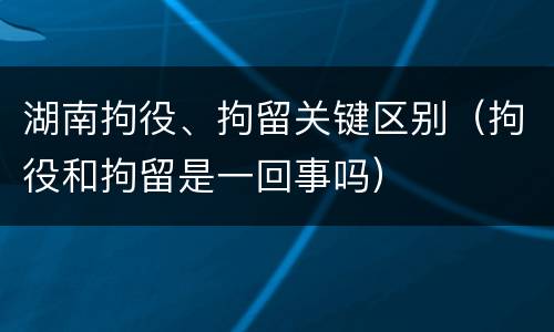 湖南拘役、拘留关键区别（拘役和拘留是一回事吗）