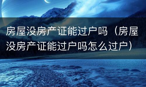 房屋没房产证能过户吗（房屋没房产证能过户吗怎么过户）