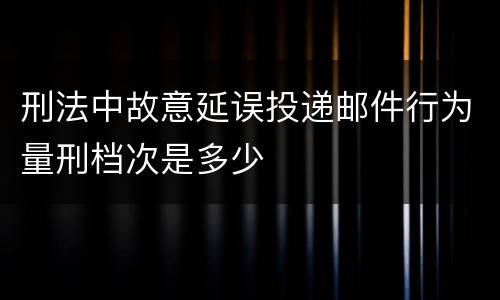 刑法中故意延误投递邮件行为量刑档次是多少