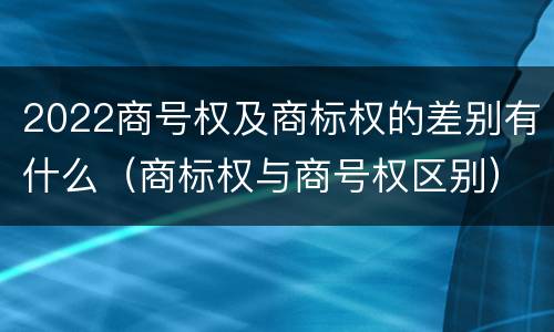 2022商号权及商标权的差别有什么（商标权与商号权区别）