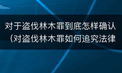对于盗伐林木罪到底怎样确认（对盗伐林木罪如何追究法律责任）
