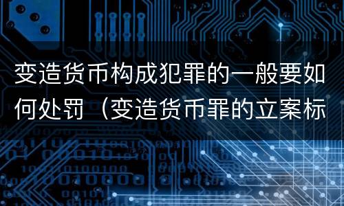变造货币构成犯罪的一般要如何处罚（变造货币罪的立案标准）