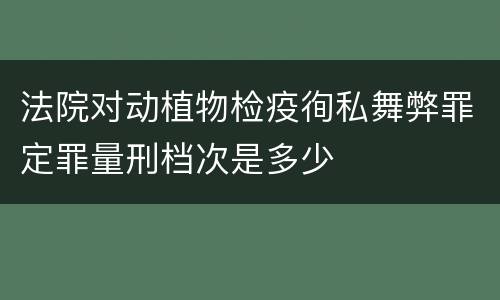 法院对动植物检疫徇私舞弊罪定罪量刑档次是多少