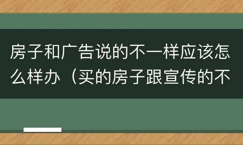房子和广告说的不一样应该怎么样办（买的房子跟宣传的不一样,销售也没有跟我们说）