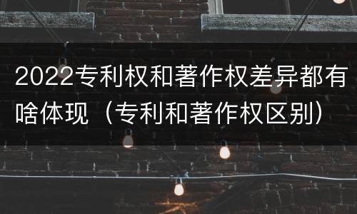 2022专利权和著作权差异都有啥体现（专利和著作权区别）