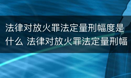 法律对放火罪法定量刑幅度是什么 法律对放火罪法定量刑幅度是什么标准