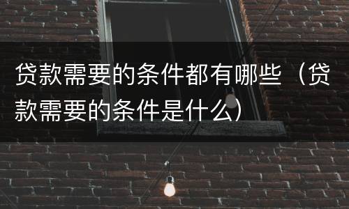 贷款需要的条件都有哪些（贷款需要的条件是什么）