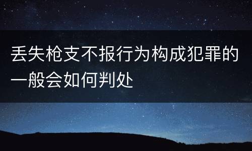 丢失枪支不报行为构成犯罪的一般会如何判处