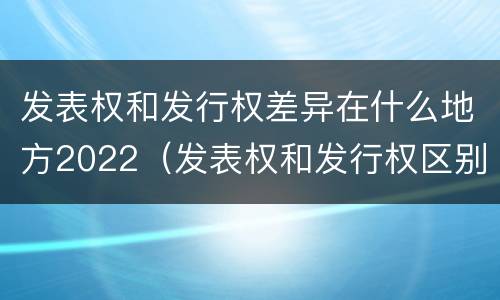 发表权和发行权差异在什么地方2022（发表权和发行权区别）