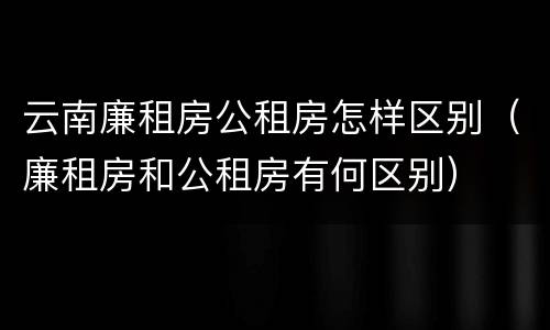 云南廉租房公租房怎样区别（廉租房和公租房有何区别）