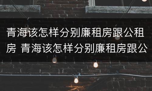 青海该怎样分别廉租房跟公租房 青海该怎样分别廉租房跟公租房呢