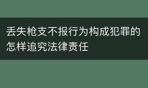 丢失枪支不报行为构成犯罪的怎样追究法律责任