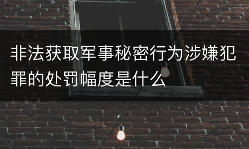 非法获取军事秘密行为涉嫌犯罪的处罚幅度是什么