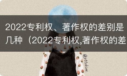 2022专利权、著作权的差别是几种（2022专利权,著作权的差别是几种形式）