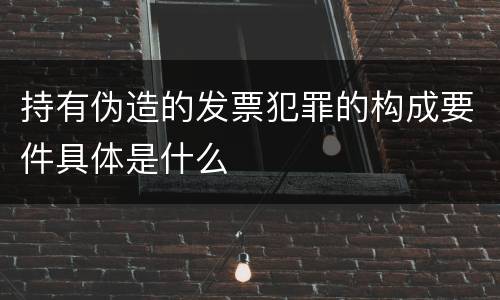 持有伪造的发票犯罪的构成要件具体是什么