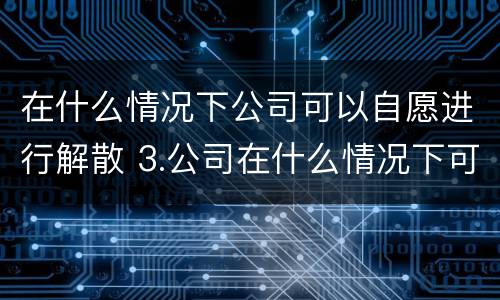 在什么情况下公司可以自愿进行解散 3.公司在什么情况下可以解散或应当解散?