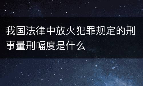 我国法律中放火犯罪规定的刑事量刑幅度是什么