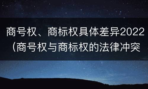 商号权、商标权具体差异2022（商号权与商标权的法律冲突与解决）