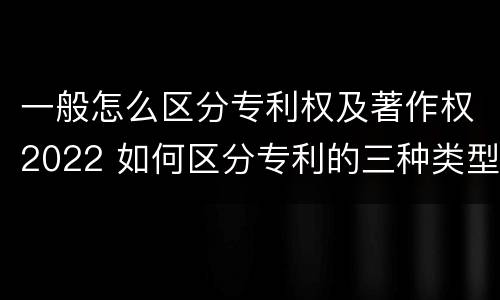 一般怎么区分专利权及著作权2022 如何区分专利的三种类型