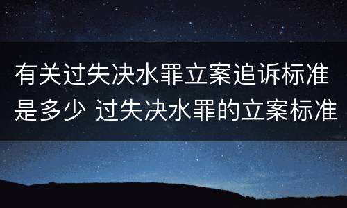 有关过失决水罪立案追诉标准是多少 过失决水罪的立案标准