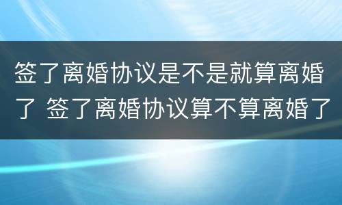 签了离婚协议是不是就算离婚了 签了离婚协议算不算离婚了?