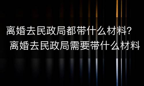 离婚去民政局都带什么材料？ 离婚去民政局需要带什么材料