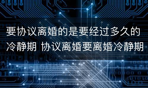 要协议离婚的是要经过多久的冷静期 协议离婚要离婚冷静期吗