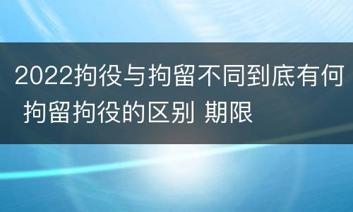 2022拘役与拘留不同到底有何 拘留拘役的区别 期限
